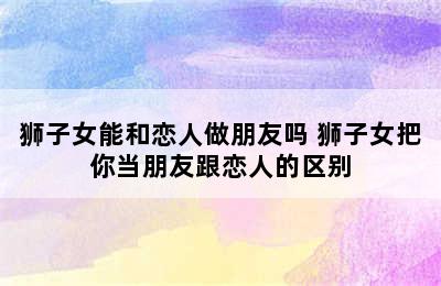 狮子女能和恋人做朋友吗 狮子女把你当朋友跟恋人的区别